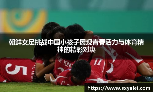 朝鲜女足挑战中国小孩子展现青春活力与体育精神的精彩对决
